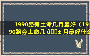1990路旁土命几月最好（1990路旁土命几 🐱 月最好什么意思 🐱 ）